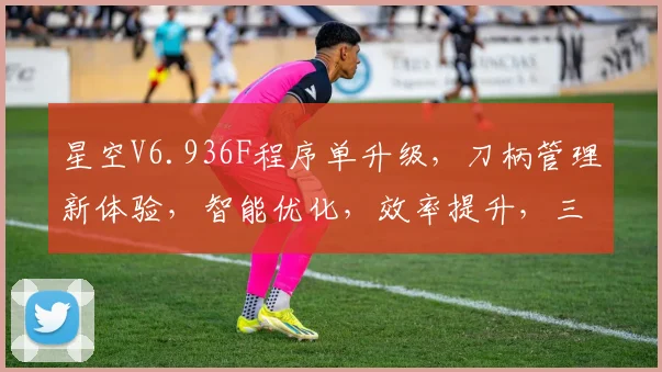 星空V6.936F程序单升级，刀柄管理新体验，智能优化，效率提升，三重保障，助力加工工艺革新。