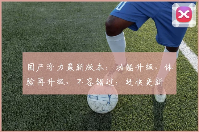 国产浮力最新版本，功能升级，体验再升级，不容错过，赶快更新